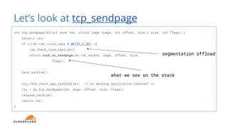 Let’s look at tcp_sendpage
int tcp_sendpage(struct sock *sk, struct page *page, int offset, size_t size, int flags) {
ssize_t res;
if (!(sk->sk_route_caps & NETIF_F_SG) ||
!sk_check_csum_caps(sk))
return sock_no_sendpage(sk->sk_socket, page, offset, size,
flags);
lock_sock(sk);
tcp_rate_check_app_limited(sk); /* is sending application-limited? */
res = do_tcp_sendpages(sk, page, offset, size, flags);
release_sock(sk);
return res;
}
what we see on the stack
segmentation offload
 