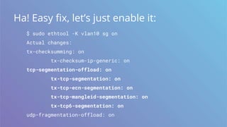 Ha! Easy fix, let’s just enable it:
$ sudo ethtool -K vlan10 sg on
Actual changes:
tx-checksumming: on
tx-checksum-ip-generic: on
tcp-segmentation-offload: on
tx-tcp-segmentation: on
tx-tcp-ecn-segmentation: on
tx-tcp-mangleid-segmentation: on
tx-tcp6-segmentation: on
udp-fragmentation-offload: on
 