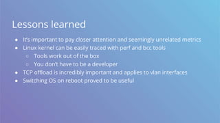 Lessons learned
● It’s important to pay closer attention and seemingly unrelated metrics
● Linux kernel can be easily traced with perf and bcc tools
○ Tools work out of the box
○ You don’t have to be a developer
● TCP offload is incredibly important and applies to vlan interfaces
● Switching OS on reboot proved to be useful
 