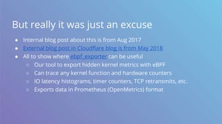 But really it was just an excuse
● Internal blog post about this is from Aug 2017
● External blog post in Cloudflare blog is from May 2018
● All to show where ebpf_exporter can be useful
○ Our tool to export hidden kernel metrics with eBPF
○ Can trace any kernel function and hardware counters
○ IO latency histograms, timer counters, TCP retransmits, etc.
○ Exports data in Prometheus (OpenMetrics) format
 