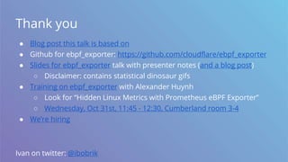 Thank you
● Blog post this talk is based on
● Github for ebpf_exporter: https://github.com/cloudflare/ebpf_exporter
● Slides for ebpf_exporter talk with presenter notes (and a blog post)
○ Disclaimer: contains statistical dinosaur gifs
● Training on ebpf_exporter with Alexander Huynh
○ Look for “Hidden Linux Metrics with Prometheus eBPF Exporter”
○ Wednesday, Oct 31st, 11:45 - 12:30, Cumberland room 3-4
● We’re hiring
Ivan on twitter: @ibobrik
 
