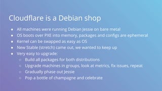 Cloudflare is a Debian shop
● All machines were running Debian Jessie on bare metal
● OS boots over PXE into memory, packages and configs are ephemeral
● Kernel can be swapped as easy as OS
● New Stable (stretch) came out, we wanted to keep up
● Very easy to upgrade:
○ Build all packages for both distributions
○ Upgrade machines in groups, look at metrics, fix issues, repeat
○ Gradually phase out Jessie
○ Pop a bottle of champagne and celebrate
 