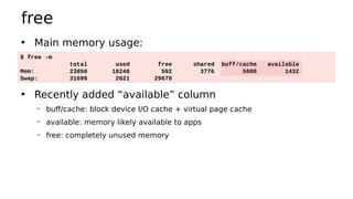 free
• Main memory usage:
• Recently added “available” column
– buff/cache: block device I/O cache + virtual page cache
– available: memory likely available to apps
– free: completely unused memory
$ free -m
total used free shared buff/cache available
Mem: 23850 18248 592 3776 5008 1432
Swap: 31699 2021 29678
 