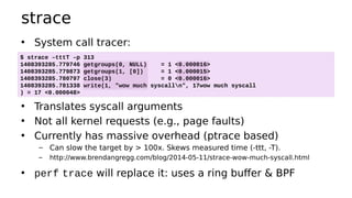 strace
• System call tracer:
• Translates syscall arguments
• Not all kernel requests (e.g., page faults)
• Currently has massive overhead (ptrace based)
– Can slow the target by > 100x. Skews measured time (-ttt, -T).
– http://www.brendangregg.com/blog/2014-05-11/strace-wow-much-syscall.html
• perf trace will replace it: uses a ring buffer & BPF
$ strace –tttT –p 313
1408393285.779746 getgroups(0, NULL) = 1 <0.000016>
1408393285.779873 getgroups(1, [0]) = 1 <0.000015>
1408393285.780797 close(3) = 0 <0.000016>
1408393285.781338 write(1, "wow much syscalln", 17wow much syscall
) = 17 <0.000048>
 