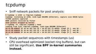 tcpdump
• Sniff network packets for post analysis:
• Study packet sequences with timestamps (us)
• CPU overhead optimized (socket ring buffers), but can
still be significant. Use BPF in-kernel summaries
instead.
$ tcpdump -i eth0 -w /tmp/out.tcpdump
tcpdump: listening on eth0, link-type EN10MB (Ethernet), capture size 65535 bytes
^C7985 packets captured
8996 packets received by filter
1010 packets dropped by kernel
# tcpdump -nr /tmp/out.tcpdump | head
reading from file /tmp/out.tcpdump, link-type EN10MB (Ethernet)
20:41:05.038437 IP 10.44.107.151.22 > 10.53.237.72.46425: Flags [P.], seq 18...
20:41:05.038533 IP 10.44.107.151.22 > 10.53.237.72.46425: Flags [P.], seq 48...
20:41:05.038584 IP 10.44.107.151.22 > 10.53.237.72.46425: Flags [P.], seq 96...
[…]
 