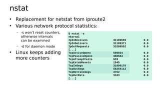nstat
• Replacement for netstat from iproute2
• Various network protocol statistics:
– -s won’t reset counters,
otherwise intervals
can be examined
– -d for daemon mode
• Linux keeps adding
more counters
$ nstat -s
#kernel
IpInReceives 31109659 0.0
IpInDelivers 31109371 0.0
IpOutRequests 33209552 0.0
[...]
TcpActiveOpens 508924 0.0
TcpPassiveOpens 388584 0.0
TcpAttemptFails 933 0.0
TcpEstabResets 1545 0.0
TcpInSegs 31099176 0.0
TcpOutSegs 56254112 0.0
TcpRetransSegs 3762 0.0
TcpOutRsts 3183 0.0
[...]
 