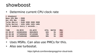 showboost
• Determine current CPU clock rate
• Uses MSRs. Can also use PMCs for this.
• Also see turbostat.
# showboost
Base CPU MHz : 2500
Set CPU MHz : 2500
Turbo MHz(s) : 3100 3200 3300 3500
Turbo Ratios : 124% 128% 132% 140%
CPU 0 summary every 1 seconds...
TIME C0_MCYC C0_ACYC UTIL RATIO MHz
23:39:07 1618910294 89419923 64% 5% 138
23:39:08 1774059258 97132588 70% 5% 136
23:39:09 2476365498 130869241 99% 5% 132
^C
https://github.com/brendangregg/msr-cloud-tools
 