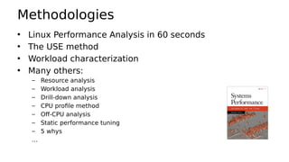 Methodologies
• Linux Performance Analysis in 60 seconds
• The USE method
• Workload characterization
• Many others:
– Resource analysis
– Workload analysis
– Drill-down analysis
– CPU profile method
– Off-CPU analysis
– Static performance tuning
– 5 whys
…
 