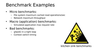 Benchmark Examples
• Micro benchmarks:
– File system maximum cached read operations/sec
– Network maximum throughput
• Macro (application) benchmarks:
– Simulated application max request rate
• Bad benchmarks:
– gitpid() in a tight loop
– Context switch timing
kitchen sink benchmarks
 