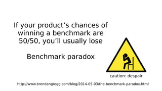 caution: despair
If your product’s chances of
winning a benchmark are
50/50, you’ll usually lose
Benchmark paradox
http://www.brendangregg.com/blog/2014-05-03/the-benchmark-paradox.html
 