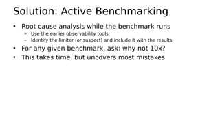 Solution: Active Benchmarking
• Root cause analysis while the benchmark runs
– Use the earlier observability tools
– Identify the limiter (or suspect) and include it with the results
• For any given benchmark, ask: why not 10x?
• This takes time, but uncovers most mistakes
 