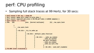 perf: CPU profiling
• Sampling full stack traces at 99 Hertz, for 30 secs:
# perf record -F 99 -ag -- sleep 30
[ perf record: Woken up 9 times to write data ]
[ perf record: Captured and wrote 2.745 MB perf.data (~119930 samples) ]
# perf report -n --stdio
1.40% 162 java [kernel.kallsyms] [k] _raw_spin_lock
|
--- _raw_spin_lock
|
|--63.21%-- try_to_wake_up
| |
| |--63.91%-- default_wake_function
| | |
| | |--56.11%-- __wake_up_common
| | | __wake_up_locked
| | | ep_poll_callback
| | | __wake_up_common
| | | __wake_up_sync_key
| | | |
| | | |--59.19%-- sock_def_readable
[…78,000 lines truncated…]
 