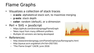 Flame Graphs
• Visualizes a collection of stack traces
– x-axis: alphabetical stack sort, to maximize merging
– y-axis: stack depth
– color: random (default), or a dimension
• Perl + SVG + JavaScript
– https://github.com/brendangregg/FlameGraph
– Takes input from many different profilers
– Multiple d3 versions are being developed
• References:
– http://www.brendangregg.com/FlameGraphs/cpuflamegraphs.html
– http://queue.acm.org/detail.cfm?id=2927301
– "The Flame Graph" CACM, June 2016
 