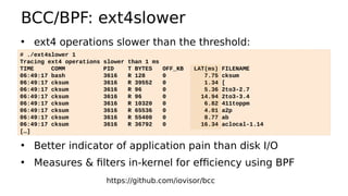 BCC/BPF: ext4slower
• ext4 operations slower than the threshold:
• Better indicator of application pain than disk I/O
• Measures & filters in-kernel for efficiency using BPF
# ./ext4slower 1
Tracing ext4 operations slower than 1 ms
TIME COMM PID T BYTES OFF_KB LAT(ms) FILENAME
06:49:17 bash 3616 R 128 0 7.75 cksum
06:49:17 cksum 3616 R 39552 0 1.34 [
06:49:17 cksum 3616 R 96 0 5.36 2to3-2.7
06:49:17 cksum 3616 R 96 0 14.94 2to3-3.4
06:49:17 cksum 3616 R 10320 0 6.82 411toppm
06:49:17 cksum 3616 R 65536 0 4.01 a2p
06:49:17 cksum 3616 R 55400 0 8.77 ab
06:49:17 cksum 3616 R 36792 0 16.34 aclocal-1.14
[…]
https://github.com/iovisor/bcc
 
