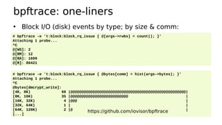 bpftrace: one-liners
• Block I/O (disk) events by type; by size & comm:
# bpftrace -e 't:block:block_rq_issue { @[args->rwbs] = count(); }'
Attaching 1 probe...
^C
@[WS]: 2
@[RM]: 12
@[RA]: 1609
@[R]: 86421
# bpftrace -e 't:block:block_rq_issue { @bytes[comm] = hist(args->bytes); }'
Attaching 1 probe...
^C
@bytes[dmcrypt_write]:
[4K, 8K) 68 |@@@@@@@@@@@@@@@@@@@@@@@@@@@@@@@@@@@@@@@@@@@@@@@@@@@@|
[8K, 16K) 35 |@@@@@@@@@@@@@@@@@@@@@@@@@@ |
[16K, 32K) 4 |@@@ |
[32K, 64K) 1 | |
[64K, 128K) 2 |@ |
[...]
https://github.com/iovisor/bpftrace
 