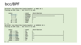 bcc/BPF
serverA# /usr/share/bcc/tools/cpudist -p 4093 10 1
Tracing on-CPU time... Hit Ctrl-C to end.
usecs : count distribution
0 -> 1 : 3618650 |****************************************|
2 -> 3 : 2704935 |***************************** |
4 -> 7 : 421179 |**** |
8 -> 15 : 99416 |* |
16 -> 31 : 16951 | |
32 -> 63 : 6355 | |
[...]
serverB# /usr/share/bcc/tools/cpudist -p 1928219 10 1
Tracing on-CPU time... Hit Ctrl-C to end.
usecs : count distribution
256 -> 511 : 44 | |
512 -> 1023 : 156 |* |
1024 -> 2047 : 238 |** |
2048 -> 4095 : 4511 |****************************************|
4096 -> 8191 : 277 |** |
8192 -> 16383 : 286 |** |
16384 -> 32767 : 77 | |
[...]
 