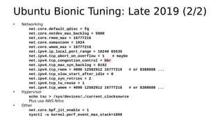 Ubuntu Bionic Tuning: Late 2019 (2/2)
• Networking
net.core.default_qdisc = fq
net.core.netdev_max_backlog = 5000
net.core.rmem_max = 16777216
net.core.somaxconn = 1024
net.core.wmem_max = 16777216
net.ipv4.ip_local_port_range = 10240 65535
net.ipv4.tcp_abort_on_overflow = 1 # maybe
net.ipv4.tcp_congestion_control = bbr
net.ipv4.tcp_max_syn_backlog = 8192
net.ipv4.tcp_rmem = 4096 12582912 16777216 # or 8388608 ...
net.ipv4.tcp_slow_start_after_idle = 0
net.ipv4.tcp_syn_retries = 2
net.ipv4.tcp_tw_reuse = 1
net.ipv4.tcp_wmem = 4096 12582912 16777216 # or 8388608 ...
• Hypervisor
echo tsc > /sys/devices/…/current_clocksource
Plus use AWS Nitro
• Other
net.core.bpf_jit_enable = 1
sysctl -w kernel.perf_event_max_stack=1000
 
