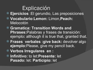 Explicación  Ejercicios  :El gerundio, Las preposiciones Vocabulario : Lemon:  Limon, Peach:  Melocotón Gramatica: Transition Words and Phrases: Palabras y frases de transición: ejemplo :  although it is true that, granted that. Frases  verbales :give back:  devolver algo ejemplo: Please, give my pencil back. Verbos Irregulares  en : Infinitivo:  to let: Presente:  let Pasado:  let:  Participio:  let 