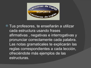 Tus profesores, te enseñarán a utilizar cada estructura usando frases afirmativas , negativas e interrogativas y pronunciar correctamente cada palabra. Las notas gramaticales te explicarán las reglas correspondientes a cada lección, ofreciéndote más ejemplos de las estructuras. 