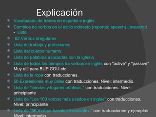 Explicación Vocabulario de trenes en español e inglés    Cambios de verbos en el estilo indirecto (reported speech) Javascript   -   Lista   62 Verbos irregulares    Lista de trabajo y profesiones   Lista del cuerpo humano   Lista de palabras asociadas con la iglesia   Lista de todos los tiempos de verbos en inglés  con "active" y "passive" Muy util para BUP COU etc  Lista de la ropa  con traducciones.  50 Expresiones muy útiles  con traducciones. Nivel: intermedio.  Lista de "tiendas y lugares públicas,"  con traducciones. Nivel: principiante  Lista de "Los 100 verbos más usados en inglés"  con traducciones. Nivel: principiante  Lista de "66 Verbos frasales esenciales,"  con traducciones y ejemplos. Nivel: intermedio  Más de 200 palabras que terminan con -ation 