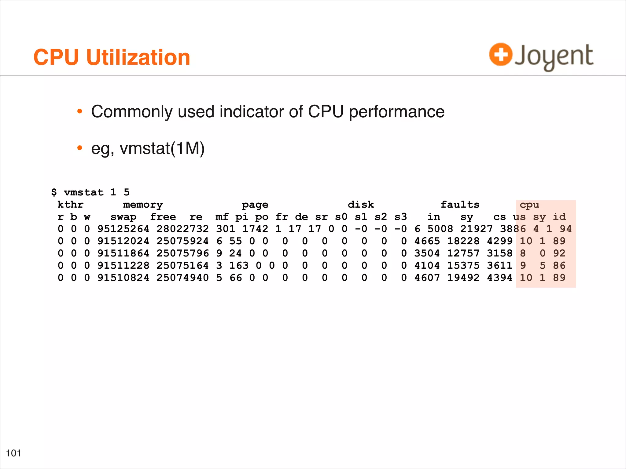 CPU Utilization
•

Commonly used indicator of CPU performance

•

eg, vmstat(1M)

$ vmstat 1 5
kthr
memory
r b w
swap free re
0 0 0 95125264 28022732
0 0 0 91512024 25075924
0 0 0 91511864 25075796
0 0 0 91511228 25075164
0 0 0 91510824 25074940

101

page
disk
faults
cpu
mf pi po fr de sr s0 s1 s2 s3
in
sy
cs us sy id
301 1742 1 17 17 0 0 -0 -0 -0 6 5008 21927 3886 4 1 94
6 55 0 0 0 0 0 0 0 0 0 4665 18228 4299 10 1 89
9 24 0 0 0 0 0 0 0 0 0 3504 12757 3158 8 0 92
3 163 0 0 0 0 0 0 0 0 0 4104 15375 3611 9 5 86
5 66 0 0 0 0 0 0 0 0 0 4607 19492 4394 10 1 89

 