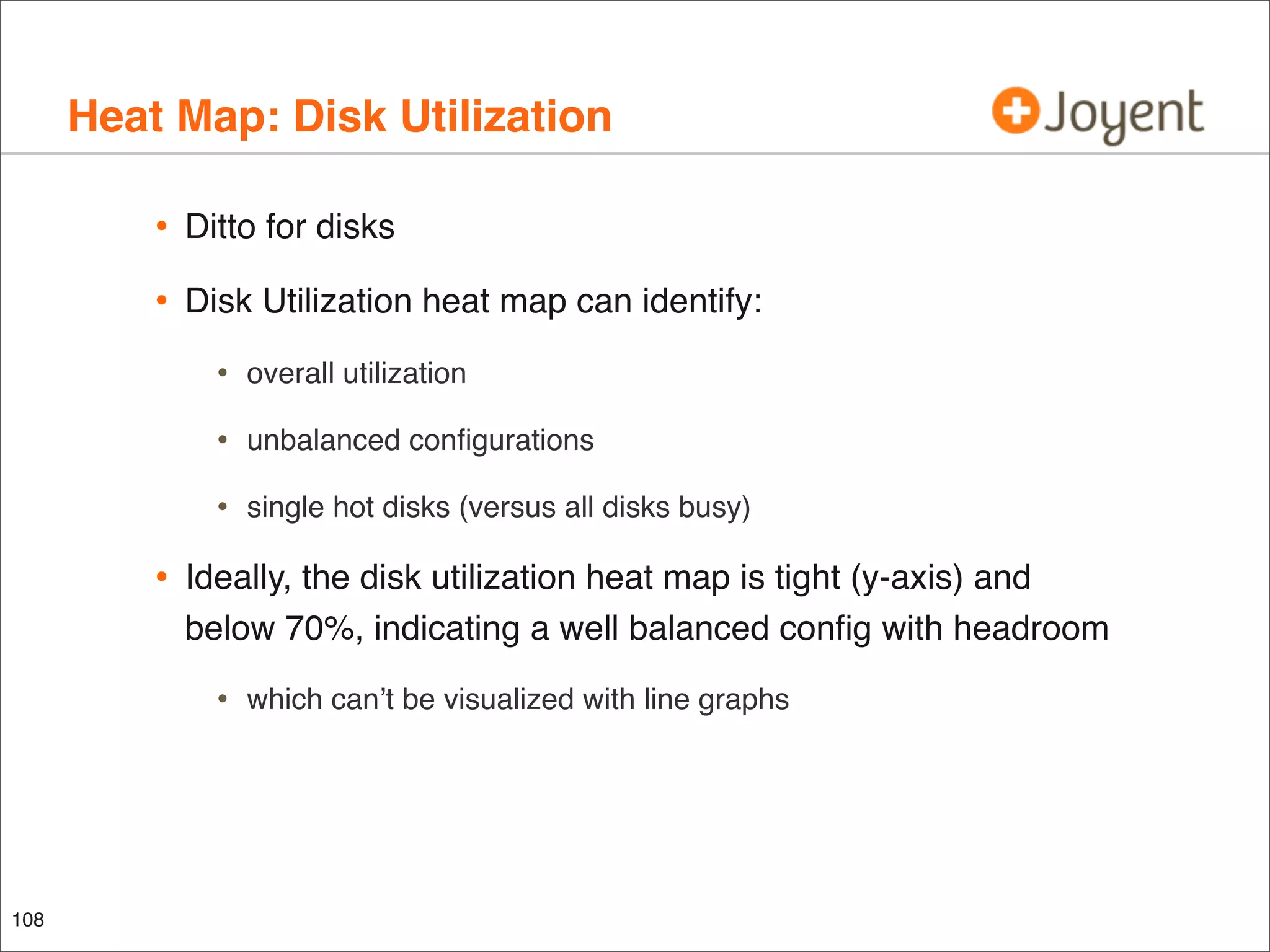 Heat Map: Disk Utilization
•

Ditto for disks

•

Disk Utilization heat map can identify:

•
•

unbalanced conﬁgurations

•

•

overall utilization

single hot disks (versus all disks busy)

Ideally, the disk utilization heat map is tight (y-axis) and
below 70%, indicating a well balanced conﬁg with headroom

•

108

which can’t be visualized with line graphs

 