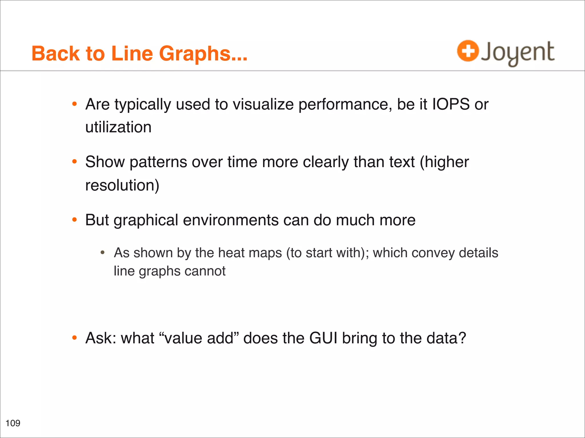 Back to Line Graphs...
•

Are typically used to visualize performance, be it IOPS or
utilization

•

Show patterns over time more clearly than text (higher
resolution)

•

But graphical environments can do much more

•

•

109

As shown by the heat maps (to start with); which convey details
line graphs cannot

Ask: what “value add” does the GUI bring to the data?

 