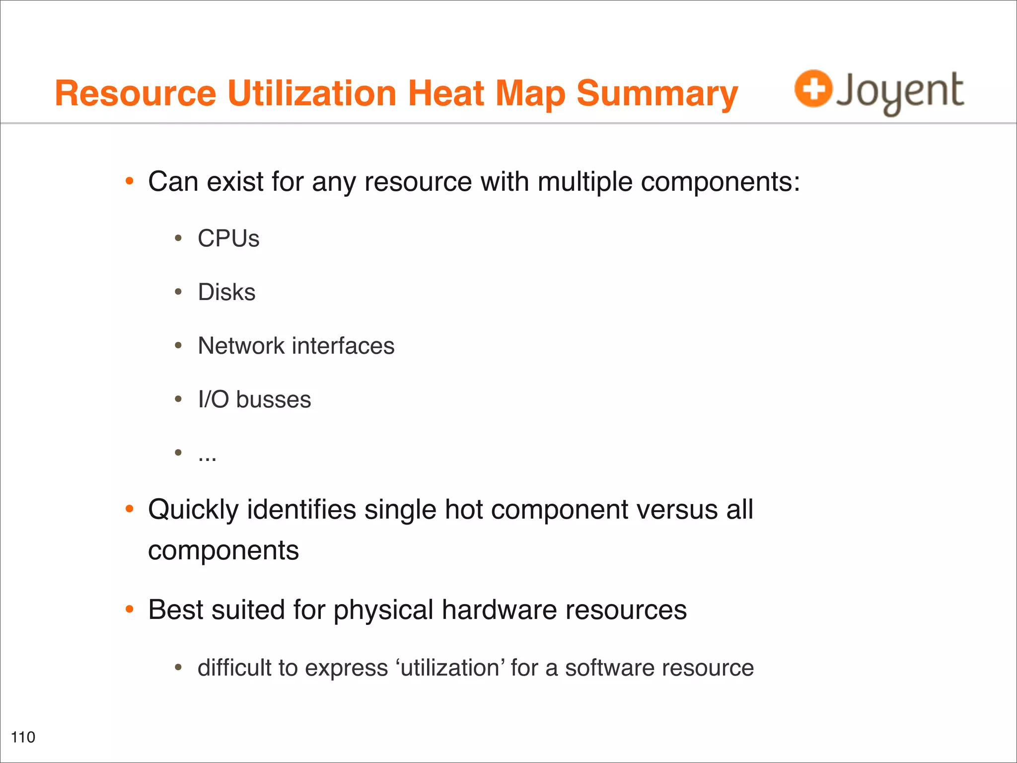 Resource Utilization Heat Map Summary
•

Can exist for any resource with multiple components:

•

CPUs

•

Disks

•

Network interfaces

•

I/O busses

•

...

•

Quickly identiﬁes single hot component versus all
components

•

Best suited for physical hardware resources

•
110

difﬁcult to express ‘utilization’ for a software resource

 