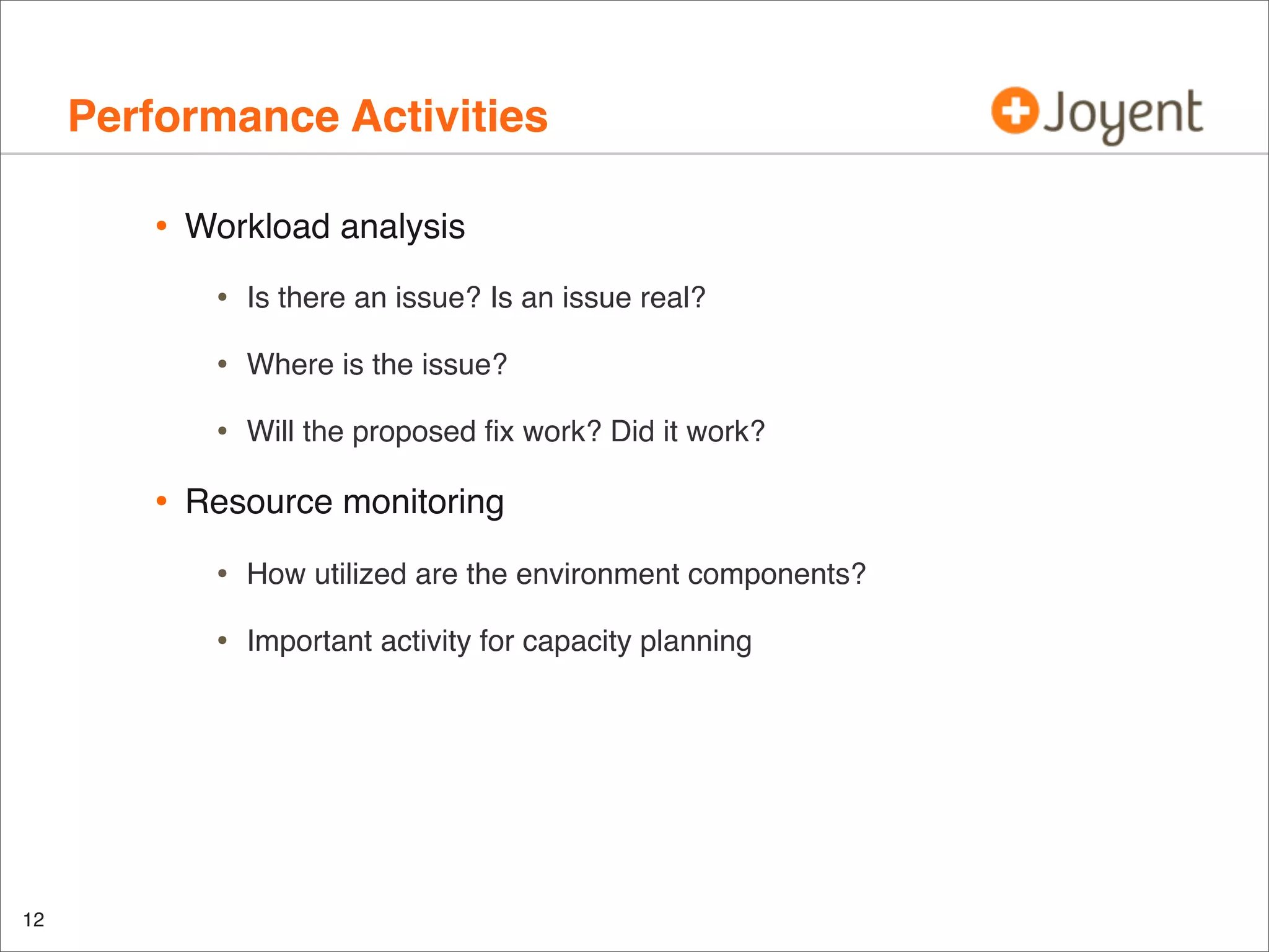 Performance Activities
•

Workload analysis

•
•

Where is the issue?

•

•

Is there an issue? Is an issue real?

Will the proposed ﬁx work? Did it work?

Resource monitoring

•
•

12

How utilized are the environment components?
Important activity for capacity planning

 