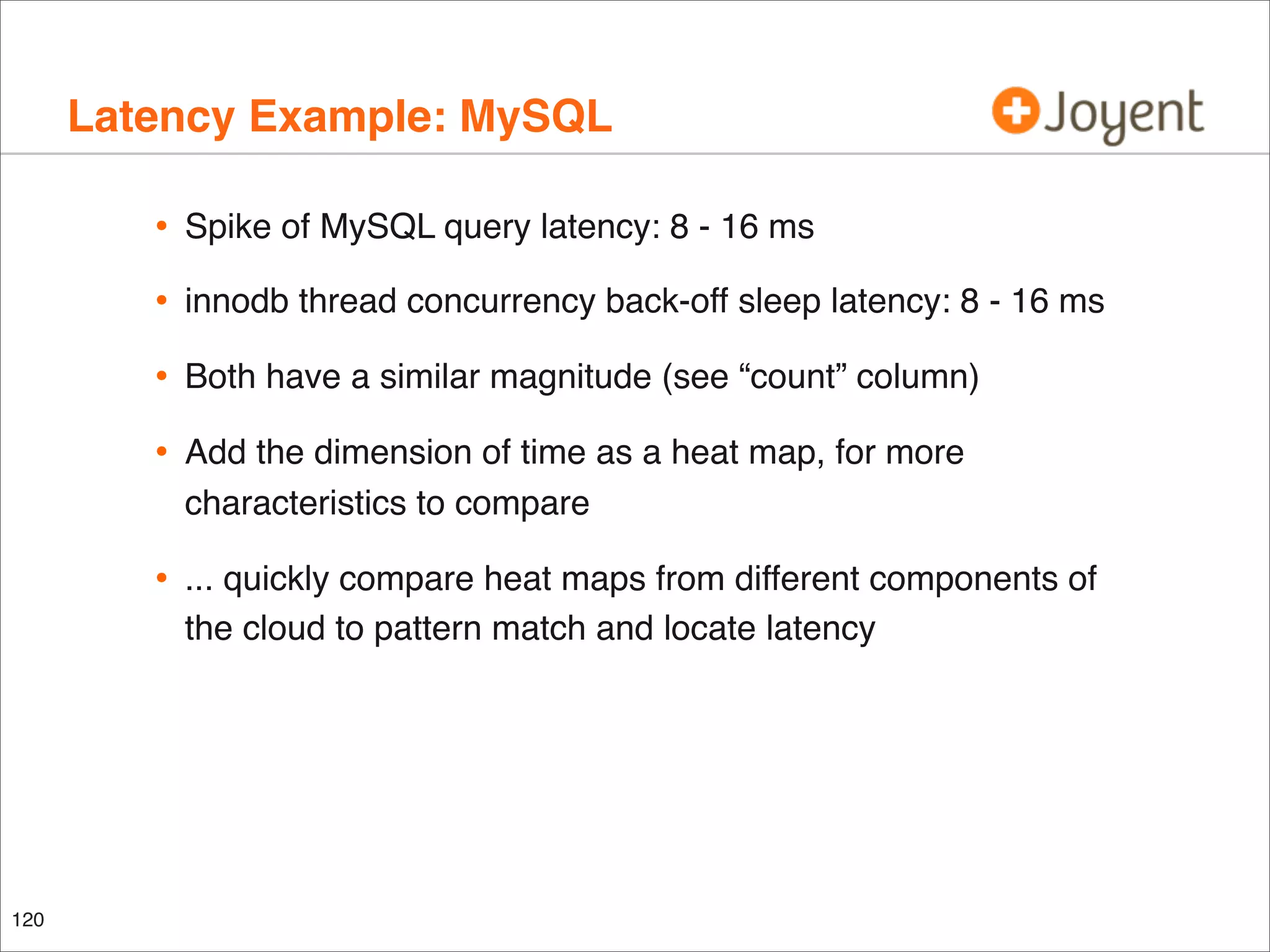 Latency Example: MySQL
•
•

innodb thread concurrency back-off sleep latency: 8 - 16 ms

•

Both have a similar magnitude (see “count” column)

•

Add the dimension of time as a heat map, for more
characteristics to compare

•

120

Spike of MySQL query latency: 8 - 16 ms

... quickly compare heat maps from different components of
the cloud to pattern match and locate latency

 