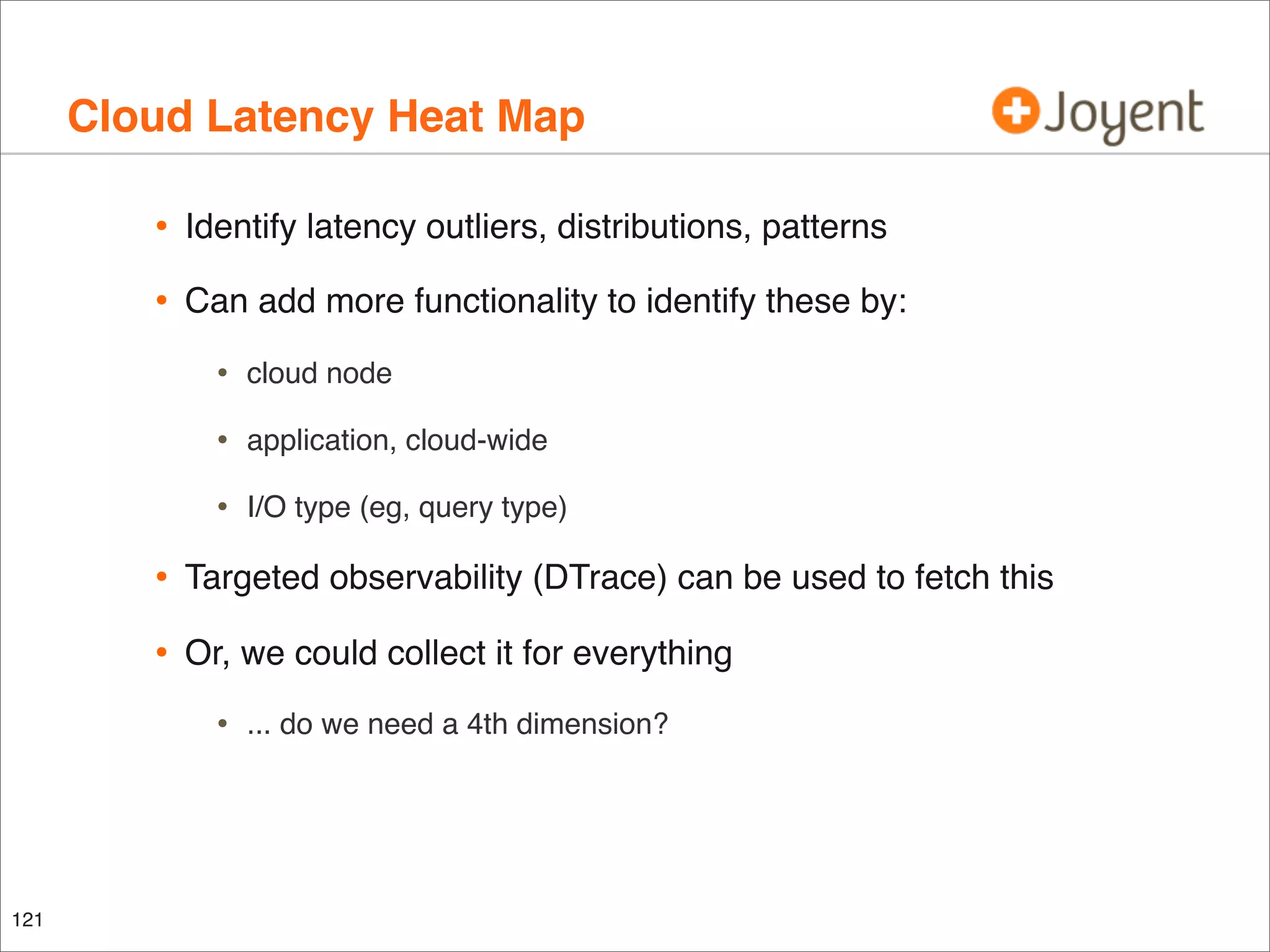 Cloud Latency Heat Map
•

Identify latency outliers, distributions, patterns

•

Can add more functionality to identify these by:

•

cloud node

•

application, cloud-wide

•

I/O type (eg, query type)

•

Targeted observability (DTrace) can be used to fetch this

•

Or, we could collect it for everything

•

121

... do we need a 4th dimension?

 