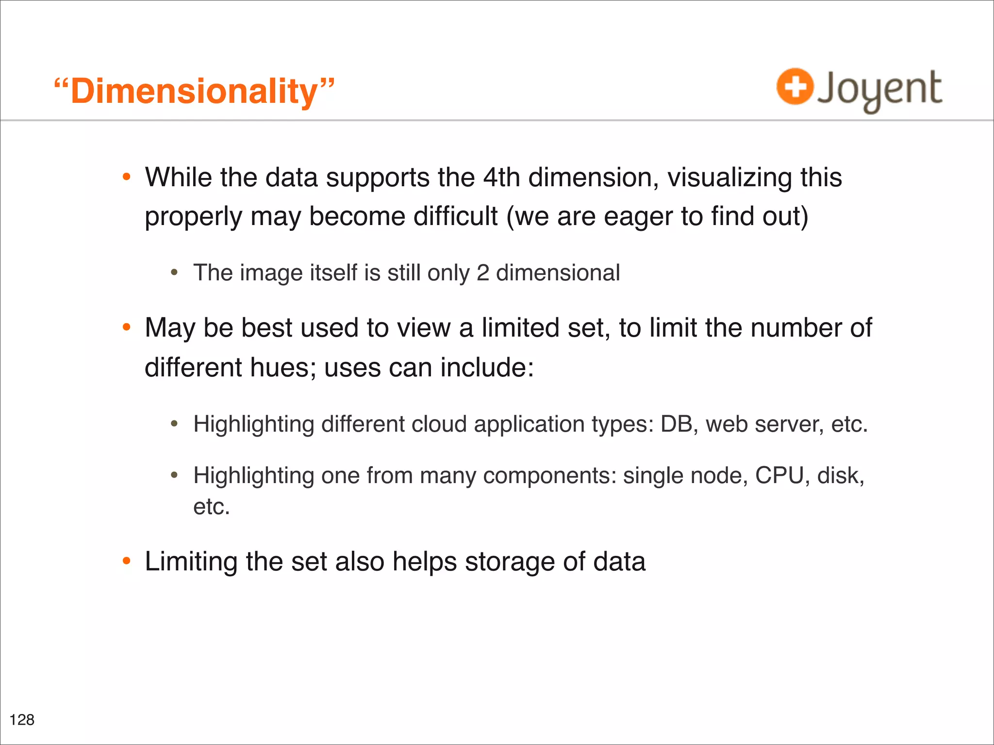 “Dimensionality”
•

While the data supports the 4th dimension, visualizing this
properly may become difﬁcult (we are eager to ﬁnd out)

•

•

The image itself is still only 2 dimensional

May be best used to view a limited set, to limit the number of
different hues; uses can include:

•
•

•

128

Highlighting different cloud application types: DB, web server, etc.
Highlighting one from many components: single node, CPU, disk,
etc.

Limiting the set also helps storage of data

 
