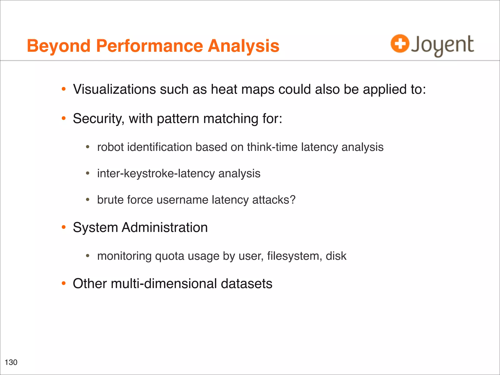 Beyond Performance Analysis
•

Visualizations such as heat maps could also be applied to:

•

Security, with pattern matching for:

•
•

inter-keystroke-latency analysis

•

•

robot identiﬁcation based on think-time latency analysis

brute force username latency attacks?

System Administration

•

•

130

monitoring quota usage by user, ﬁlesystem, disk

Other multi-dimensional datasets

 