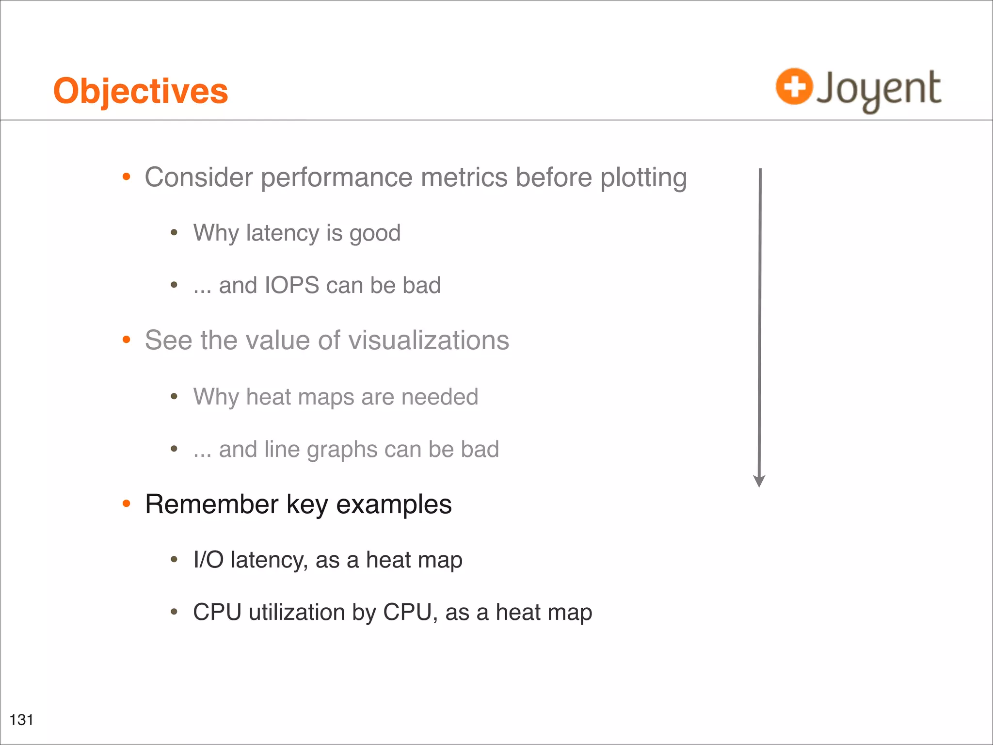 Objectives
•

Consider performance metrics before plotting

•
•

•

Why latency is good
... and IOPS can be bad

See the value of visualizations

•
•

•

Why heat maps are needed
... and line graphs can be bad

Remember key examples

•
•

131

I/O latency, as a heat map
CPU utilization by CPU, as a heat map

 