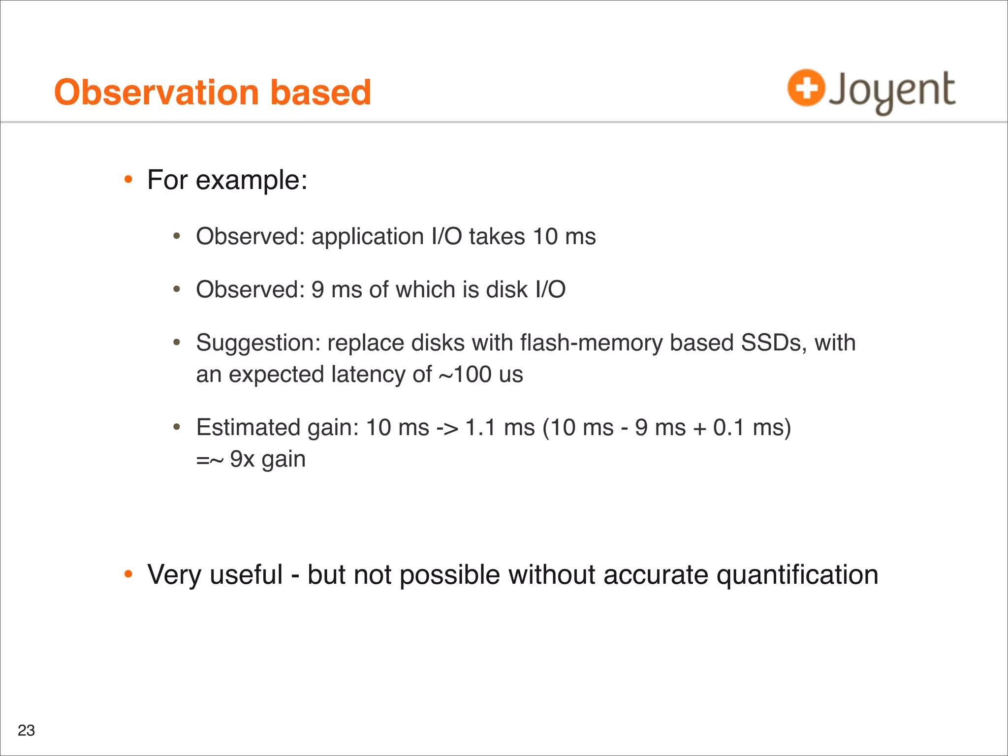 Observation based
•

For example:

•
•

Suggestion: replace disks with ﬂash-memory based SSDs, with
an expected latency of ~100 us

•

23

Observed: 9 ms of which is disk I/O

•

•

Observed: application I/O takes 10 ms

Estimated gain: 10 ms -> 1.1 ms (10 ms - 9 ms + 0.1 ms)
=~ 9x gain

Very useful - but not possible without accurate quantiﬁcation

 