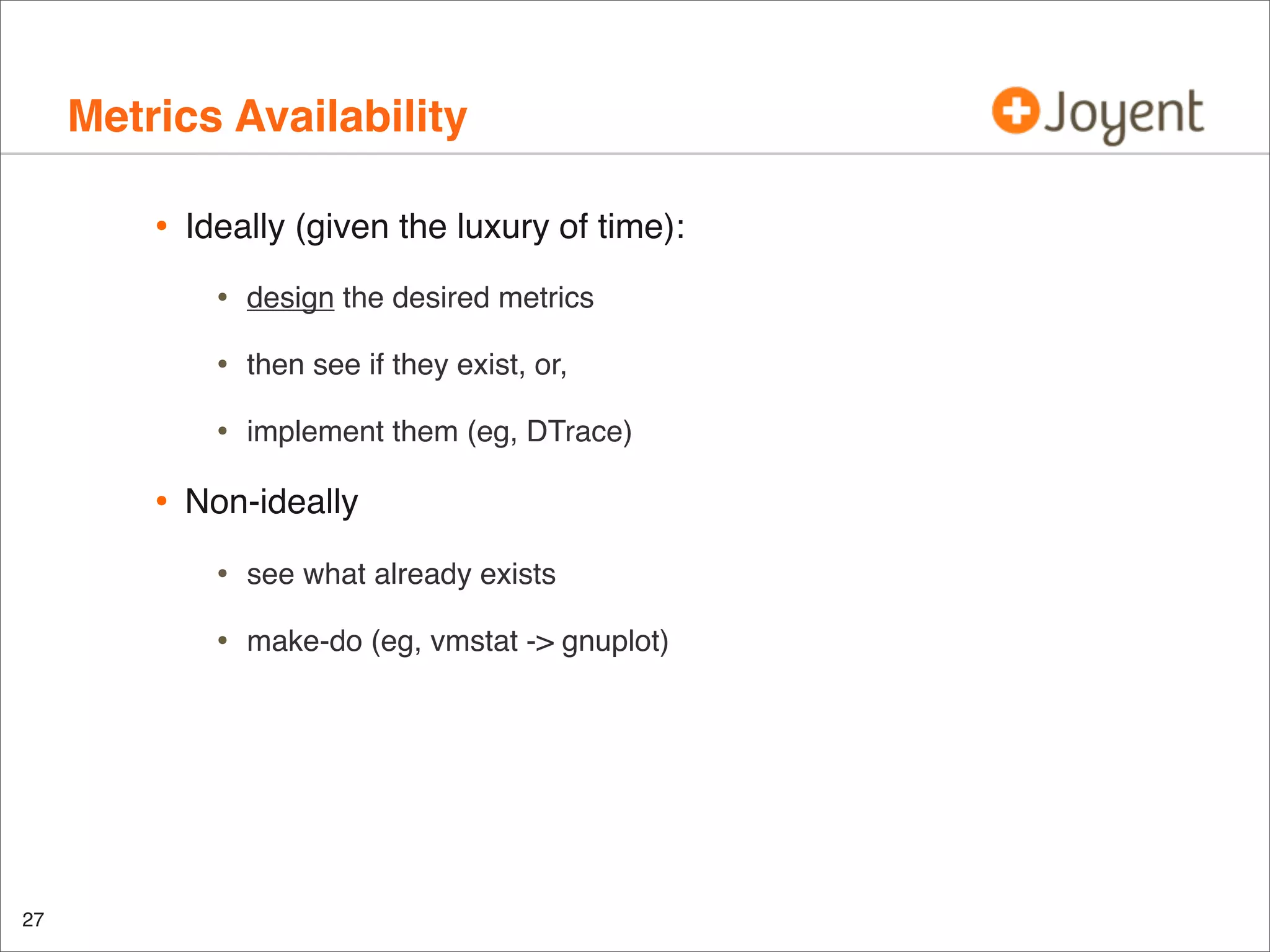Metrics Availability
•

Ideally (given the luxury of time):

•
•

then see if they exist, or,

•

•

design the desired metrics

implement them (eg, DTrace)

Non-ideally

•
•

27

see what already exists
make-do (eg, vmstat -> gnuplot)

 