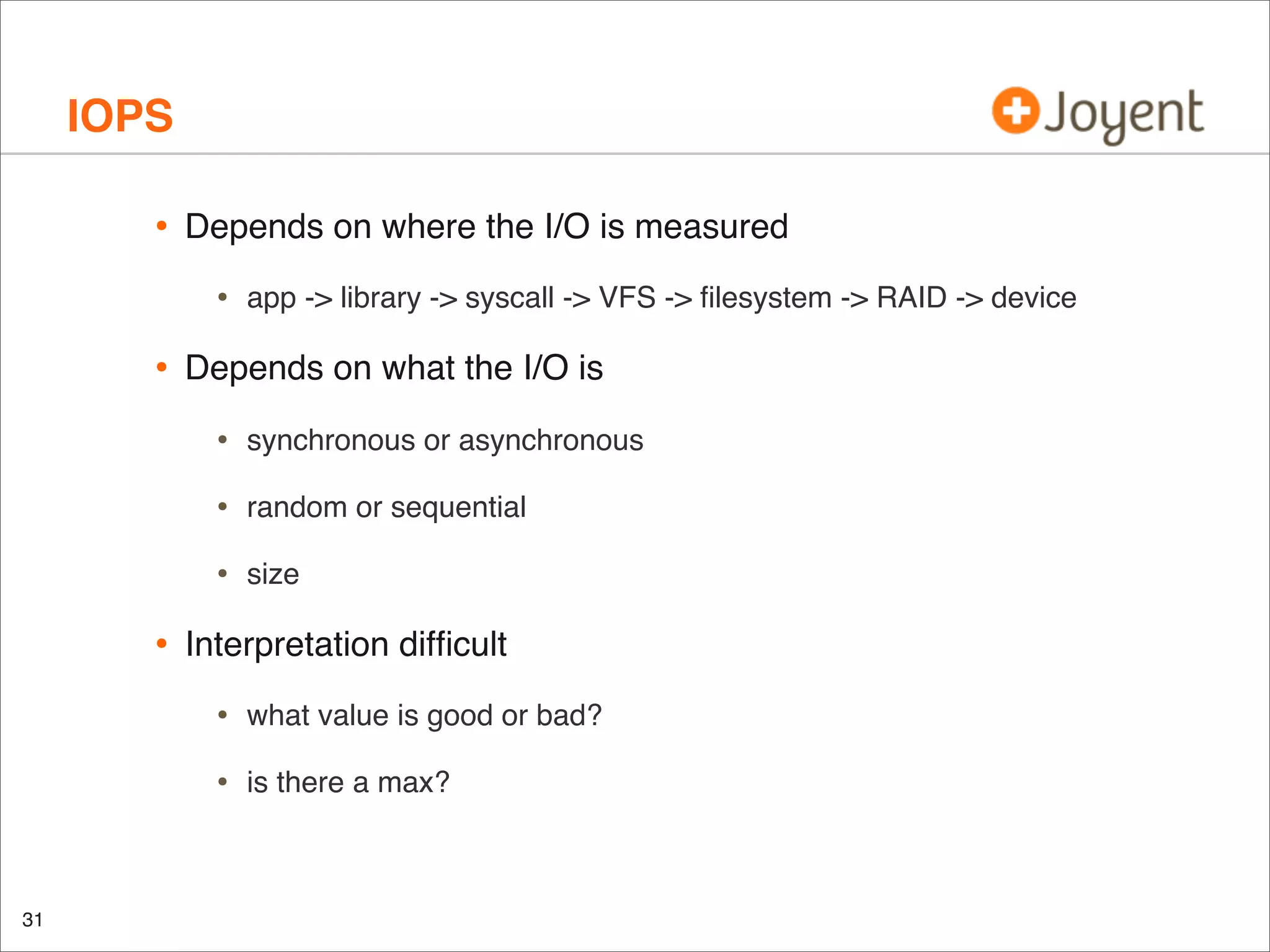 IOPS
•

Depends on where the I/O is measured

•

•

app -> library -> syscall -> VFS -> ﬁlesystem -> RAID -> device

Depends on what the I/O is

•
•

random or sequential

•

•

synchronous or asynchronous

size

Interpretation difﬁcult

•
•

31

what value is good or bad?
is there a max?

 