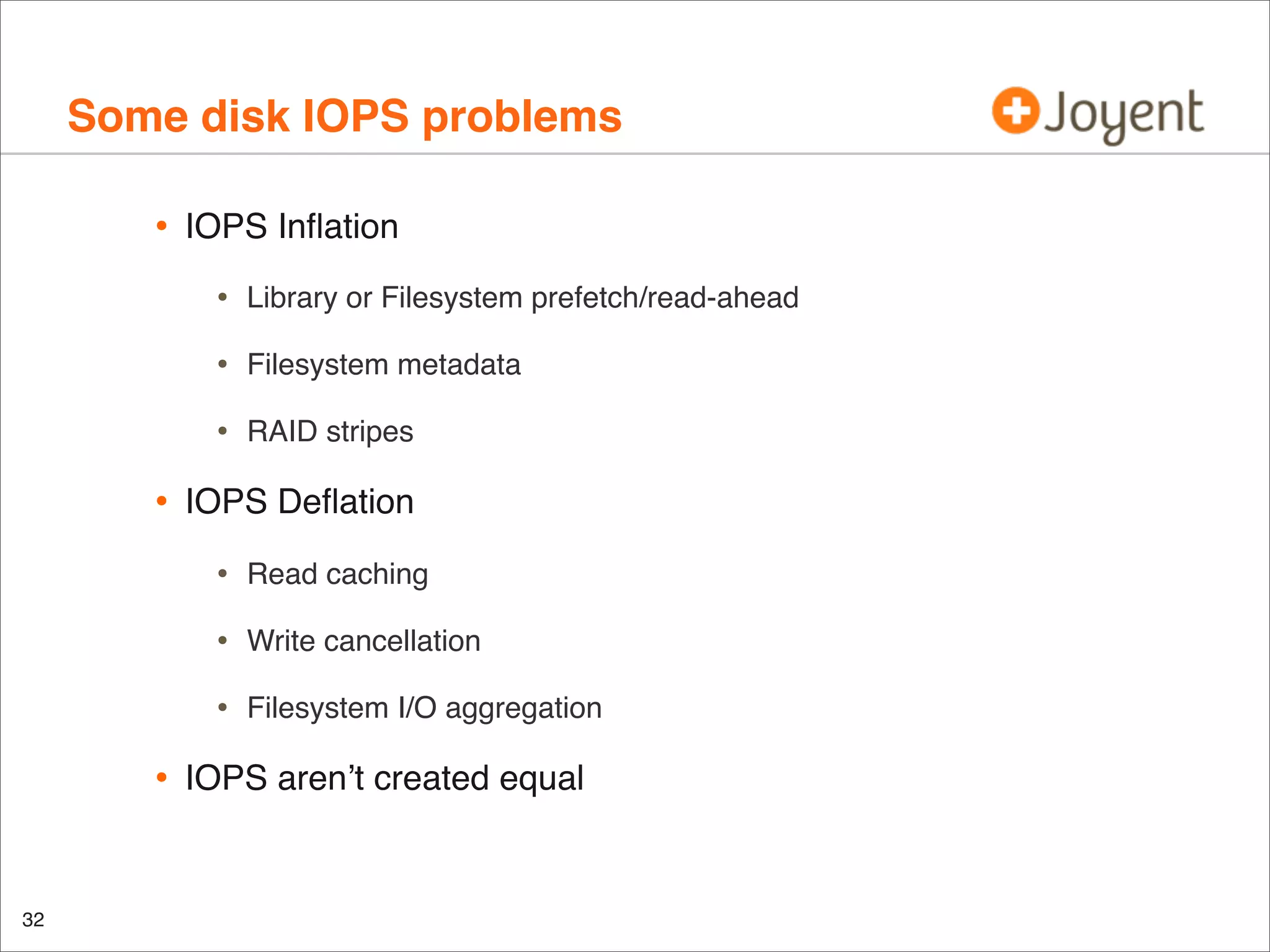 Some disk IOPS problems
•

IOPS Inﬂation

•
•

Filesystem metadata

•

•

Library or Filesystem prefetch/read-ahead

RAID stripes

IOPS Deﬂation

•
•

32

Write cancellation

•

•

Read caching

Filesystem I/O aggregation

IOPS aren’t created equal

 
