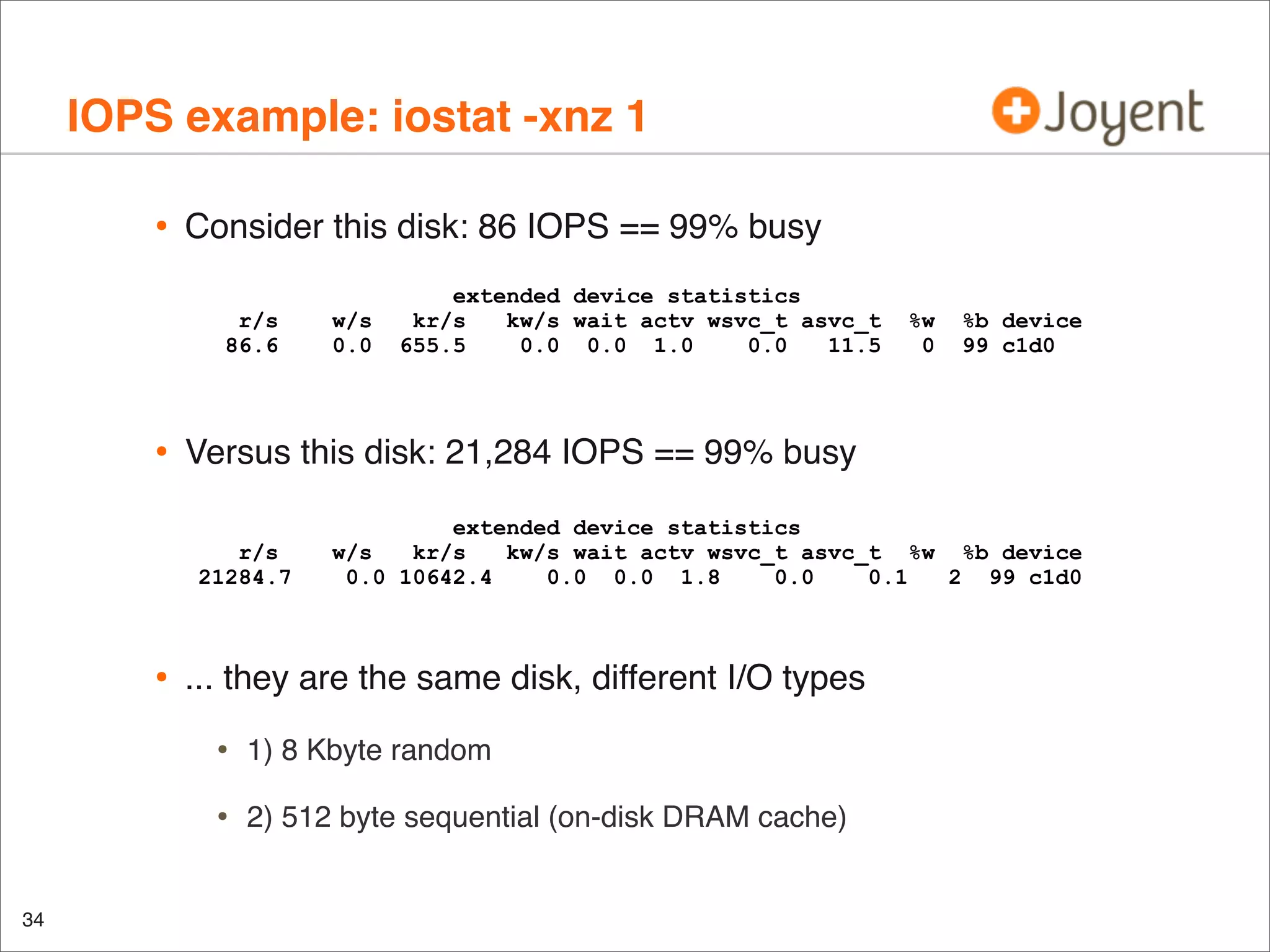 IOPS example: iostat -xnz 1
•

Consider this disk: 86 IOPS == 99% busy
r/s
86.6

•

%b device
99 c1d0

extended device statistics
w/s
kr/s
kw/s wait actv wsvc_t asvc_t %w %b device
0.0 10642.4
0.0 0.0 1.8
0.0
0.1
2 99 c1d0

... they are the same disk, different I/O types

•

1) 8 Kbyte random

•
34

%w
0

Versus this disk: 21,284 IOPS == 99% busy
r/s
21284.7

•

w/s
0.0

extended device statistics
kr/s
kw/s wait actv wsvc_t asvc_t
655.5
0.0 0.0 1.0
0.0
11.5

2) 512 byte sequential (on-disk DRAM cache)

 
