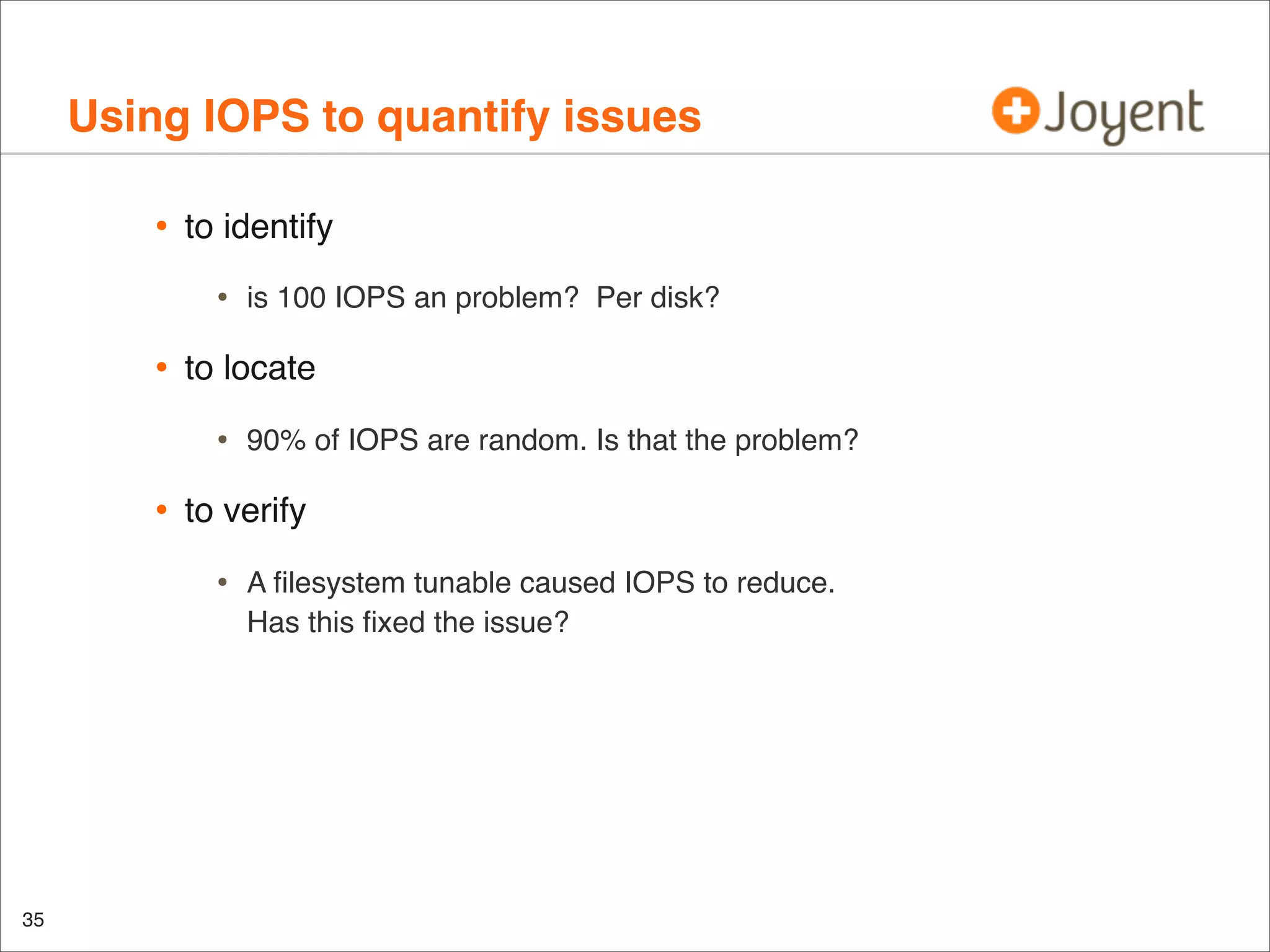Using IOPS to quantify issues
•

to identify

•

•

to locate

•

•

90% of IOPS are random. Is that the problem?

to verify

•

35

is 100 IOPS an problem? Per disk?

A ﬁlesystem tunable caused IOPS to reduce.
Has this ﬁxed the issue?

 