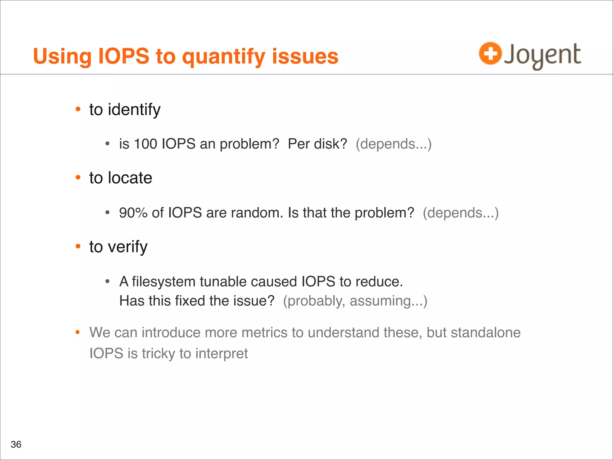 Using IOPS to quantify issues
•

to identify

•

•

to locate

•

•

36

90% of IOPS are random. Is that the problem? (depends...)

to verify

•
•

is 100 IOPS an problem? Per disk? (depends...)

A ﬁlesystem tunable caused IOPS to reduce.
Has this ﬁxed the issue? (probably, assuming...)

We can introduce more metrics to understand these, but standalone
IOPS is tricky to interpret

 
