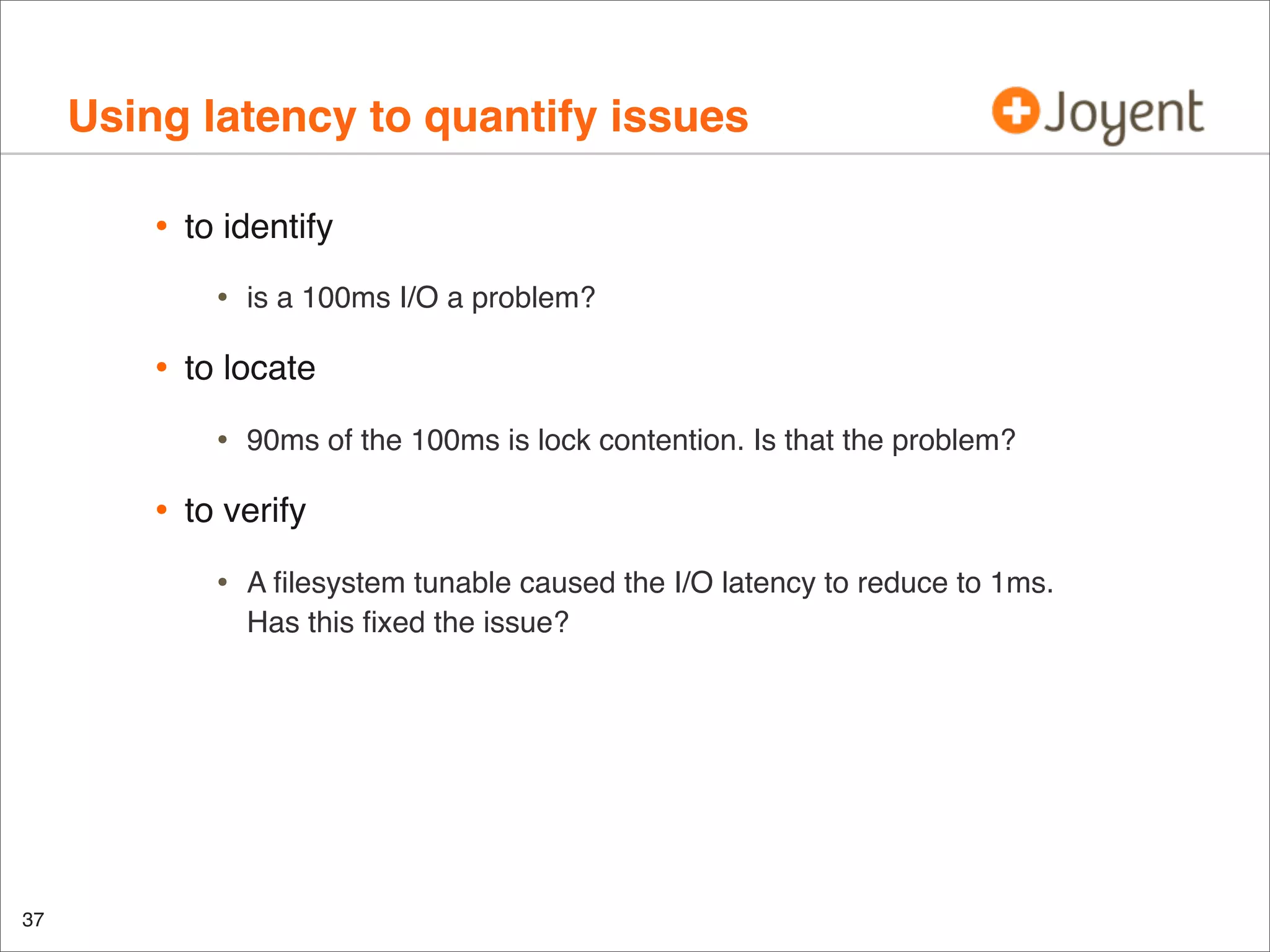 Using latency to quantify issues
•

to identify

•

•

to locate

•

•

90ms of the 100ms is lock contention. Is that the problem?

to verify

•

37

is a 100ms I/O a problem?

A ﬁlesystem tunable caused the I/O latency to reduce to 1ms.
Has this ﬁxed the issue?

 