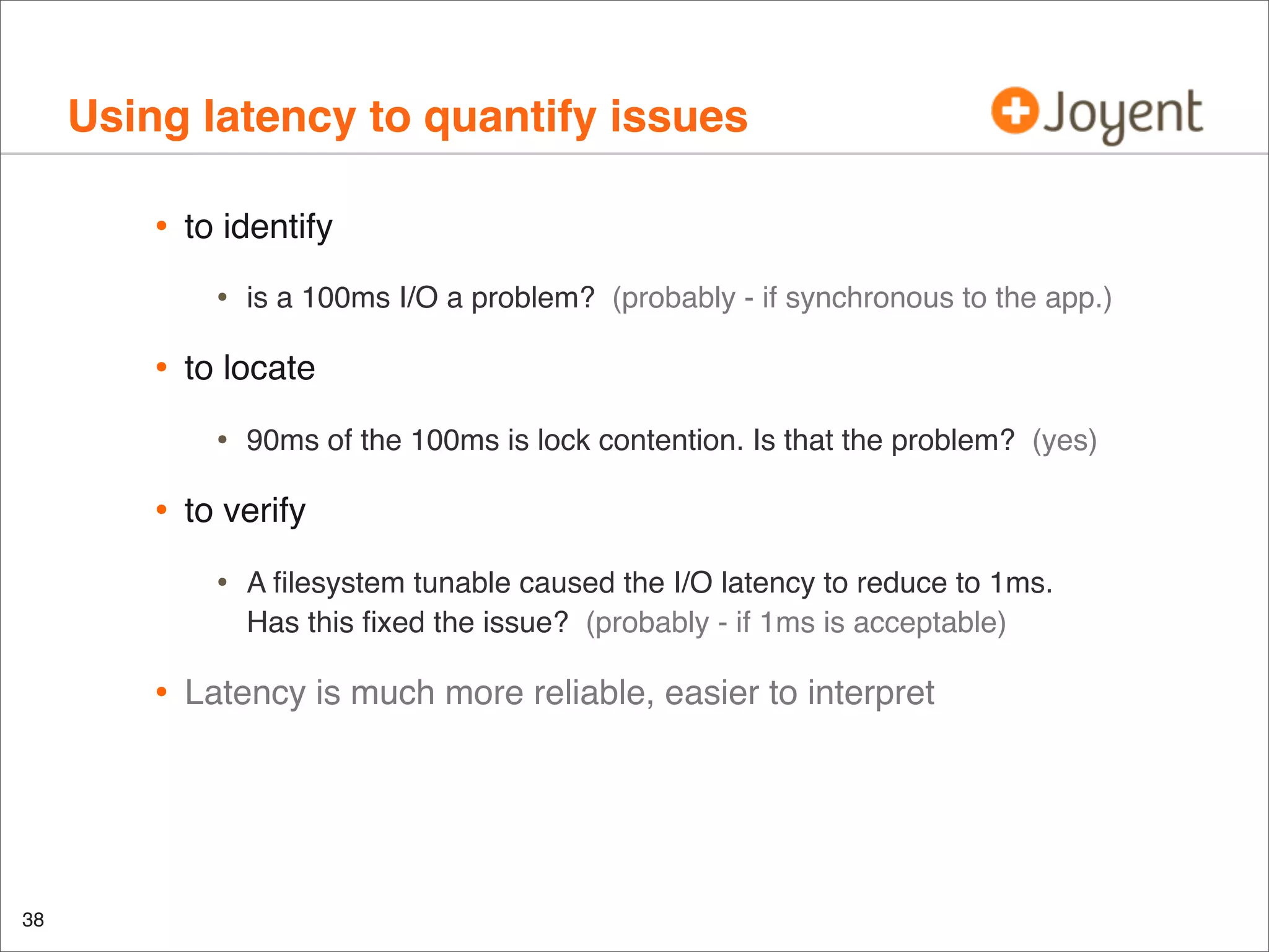 Using latency to quantify issues
•

to identify

•

•

to locate

•

•

38

90ms of the 100ms is lock contention. Is that the problem? (yes)

to verify

•

•

is a 100ms I/O a problem? (probably - if synchronous to the app.)

A ﬁlesystem tunable caused the I/O latency to reduce to 1ms.
Has this ﬁxed the issue? (probably - if 1ms is acceptable)

Latency is much more reliable, easier to interpret

 