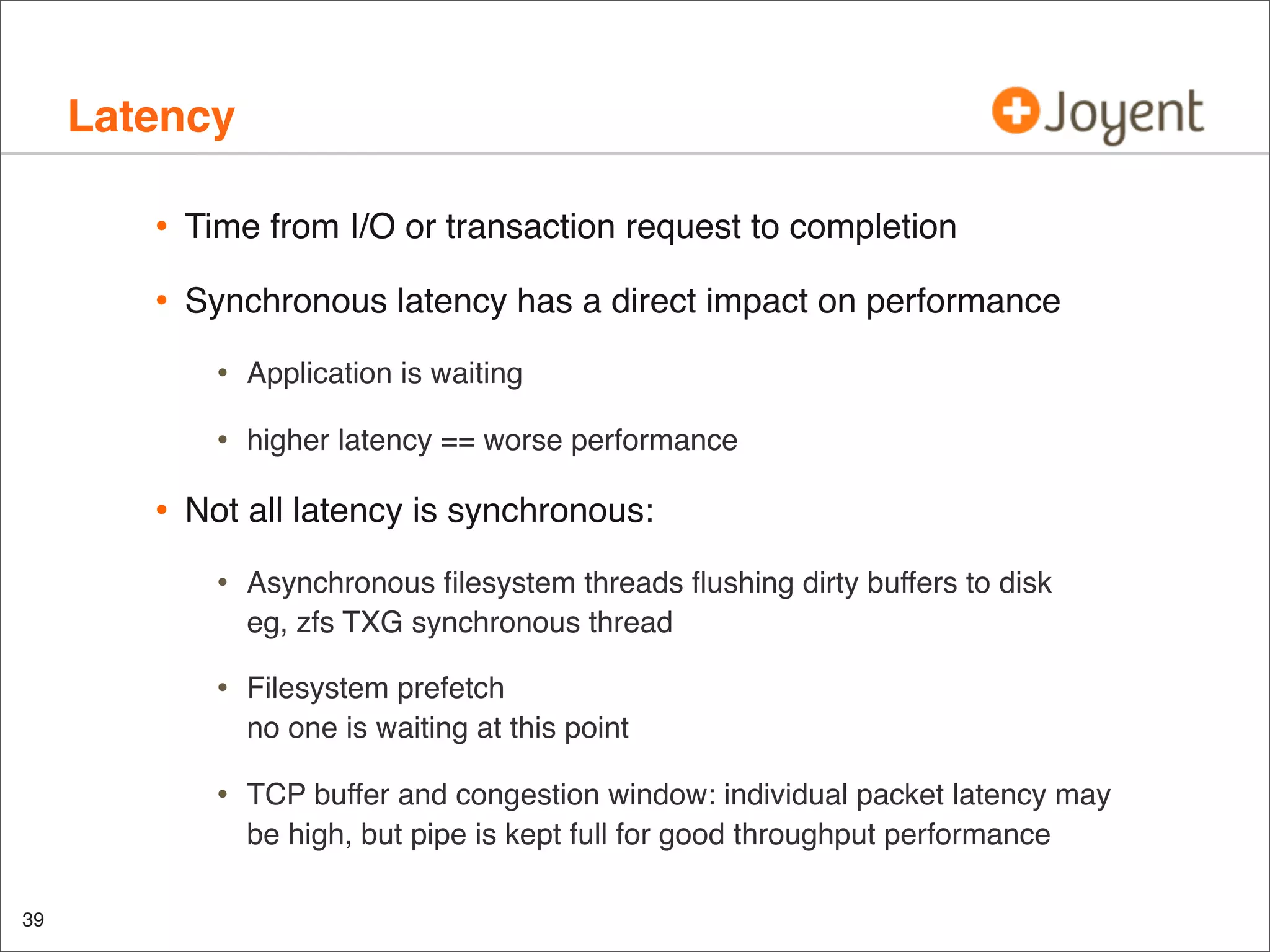 Latency
•

Time from I/O or transaction request to completion

•

Synchronous latency has a direct impact on performance

•
•

•

Application is waiting
higher latency == worse performance

Not all latency is synchronous:

•
•

Filesystem prefetch
no one is waiting at this point

•

39

Asynchronous ﬁlesystem threads ﬂushing dirty buffers to disk
eg, zfs TXG synchronous thread

TCP buffer and congestion window: individual packet latency may
be high, but pipe is kept full for good throughput performance

 