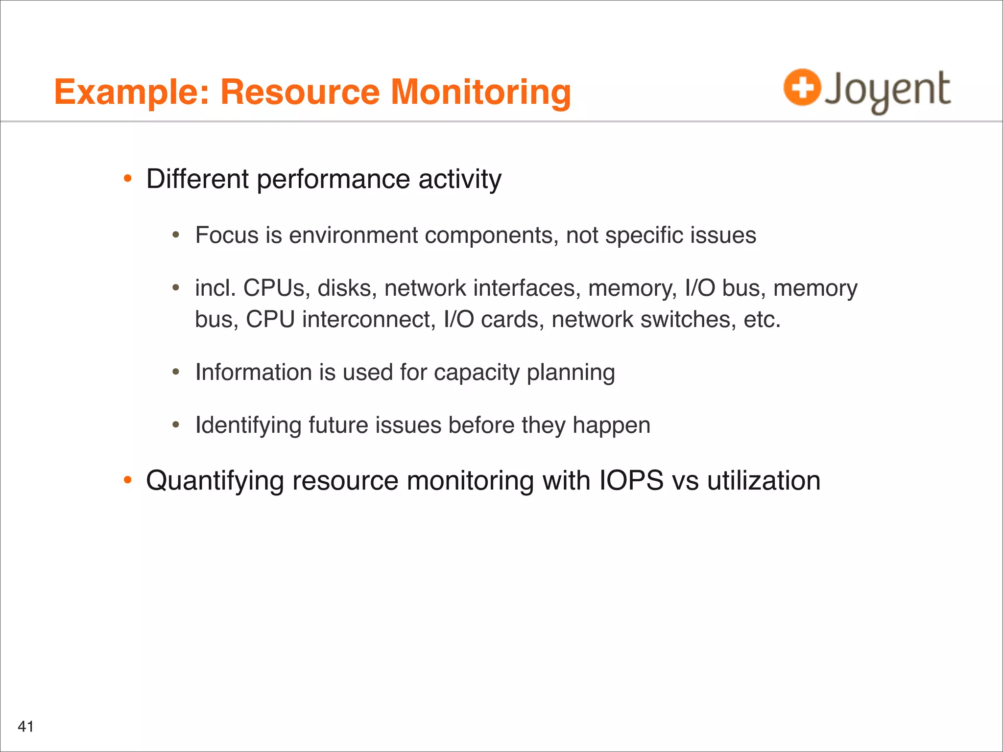 Example: Resource Monitoring
•

Different performance activity

•
•

Information is used for capacity planning

•

41

incl. CPUs, disks, network interfaces, memory, I/O bus, memory
bus, CPU interconnect, I/O cards, network switches, etc.

•

•

Focus is environment components, not speciﬁc issues

Identifying future issues before they happen

Quantifying resource monitoring with IOPS vs utilization

 