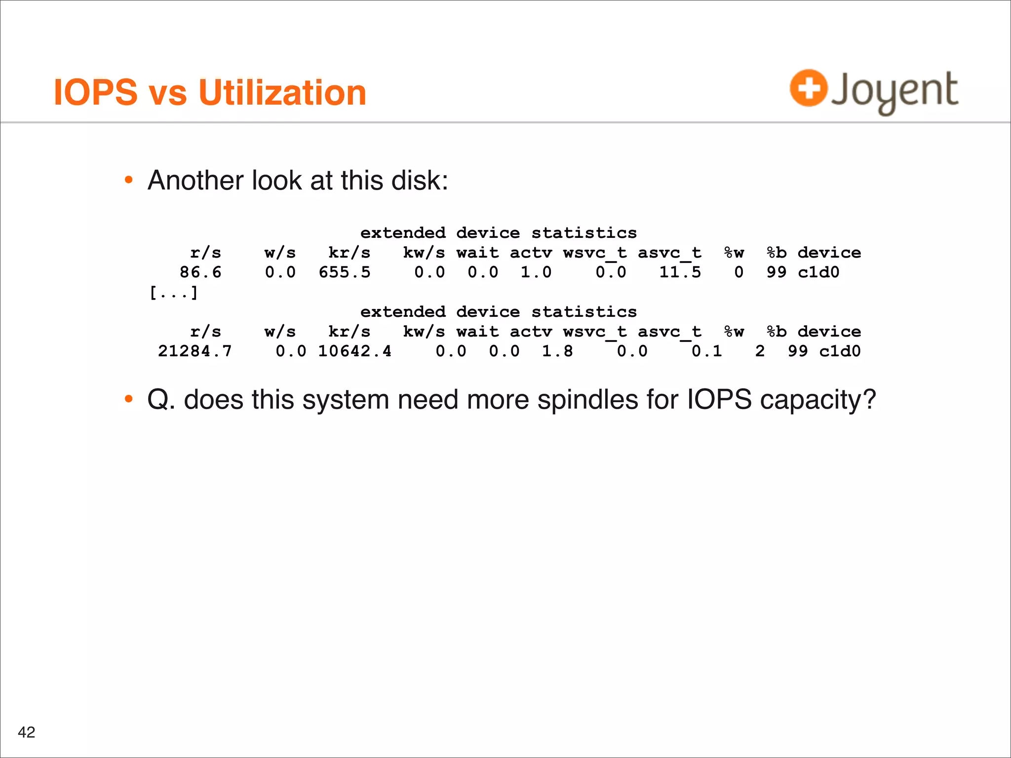 IOPS vs Utilization
•

Another look at this disk:
r/s
86.6
[...]
r/s
21284.7

•

42

w/s
0.0

extended device statistics
kr/s
kw/s wait actv wsvc_t asvc_t
655.5
0.0 0.0 1.0
0.0
11.5

%w
0

%b device
99 c1d0

extended device statistics
w/s
kr/s
kw/s wait actv wsvc_t asvc_t %w %b device
0.0 10642.4
0.0 0.0 1.8
0.0
0.1
2 99 c1d0

Q. does this system need more spindles for IOPS capacity?

 
