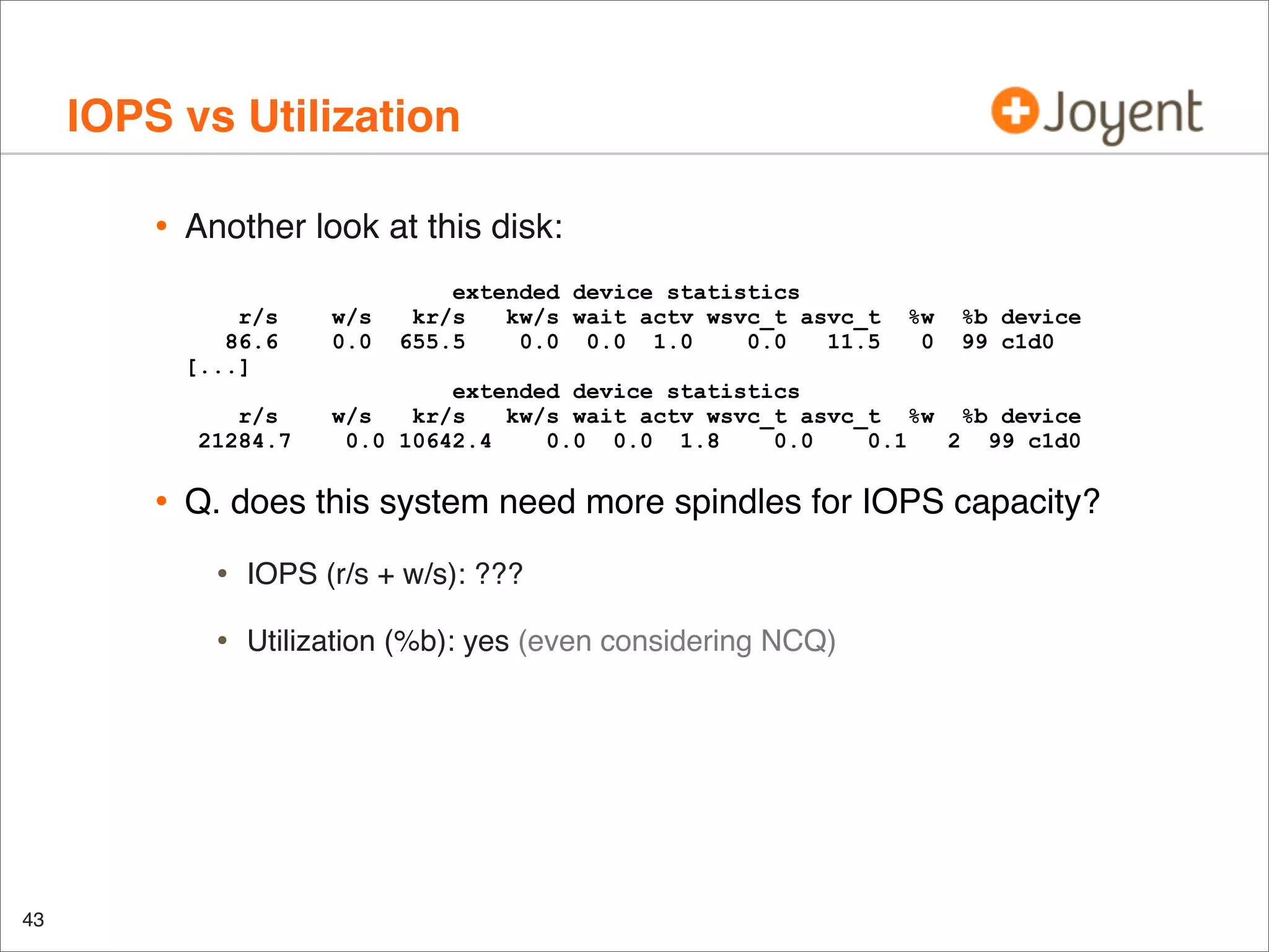 IOPS vs Utilization
•

Another look at this disk:
r/s
86.6
[...]
r/s
21284.7

•

w/s
0.0

extended device statistics
kr/s
kw/s wait actv wsvc_t asvc_t
655.5
0.0 0.0 1.0
0.0
11.5

%b device
99 c1d0

extended device statistics
w/s
kr/s
kw/s wait actv wsvc_t asvc_t %w %b device
0.0 10642.4
0.0 0.0 1.8
0.0
0.1
2 99 c1d0

Q. does this system need more spindles for IOPS capacity?

•

IOPS (r/s + w/s): ???

•

43

%w
0

Utilization (%b): yes (even considering NCQ)

 