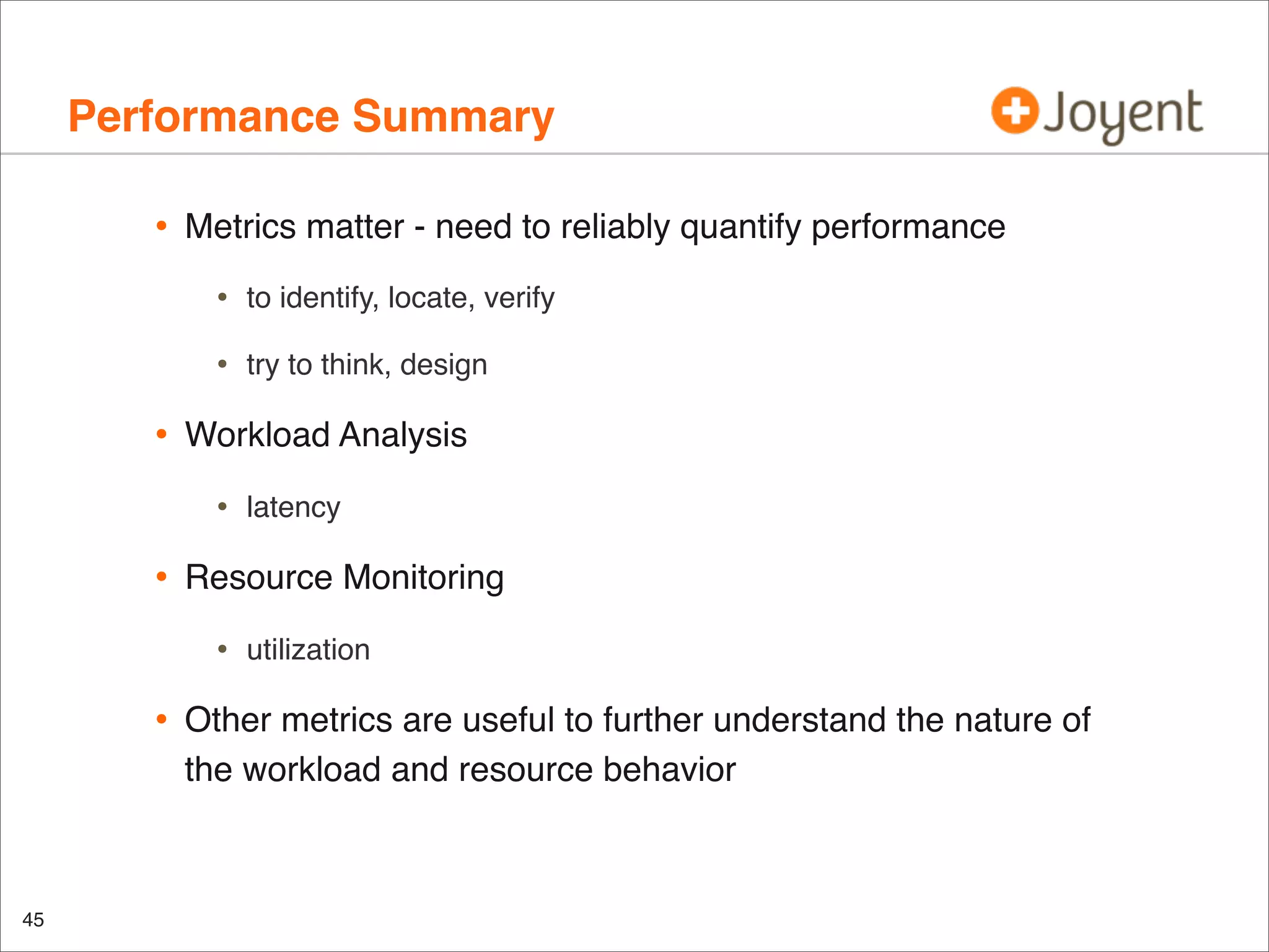 Performance Summary
•

Metrics matter - need to reliably quantify performance

•
•

•

to identify, locate, verify
try to think, design

Workload Analysis

•

•

Resource Monitoring

•

•

45

latency

utilization

Other metrics are useful to further understand the nature of
the workload and resource behavior

 