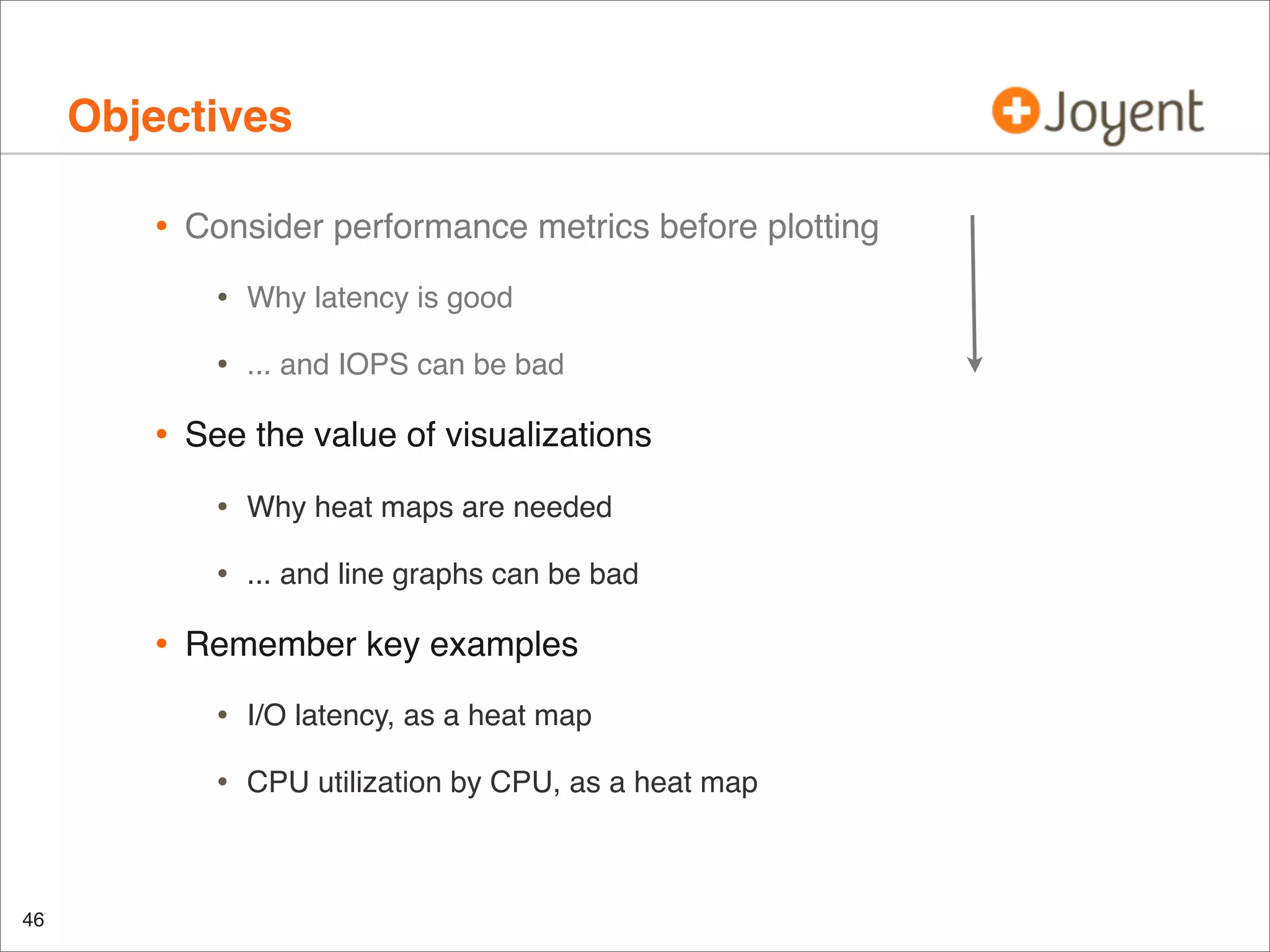 Objectives
•

Consider performance metrics before plotting

•
•

•

Why latency is good
... and IOPS can be bad

See the value of visualizations

•
•

•

Why heat maps are needed
... and line graphs can be bad

Remember key examples

•
•

46

I/O latency, as a heat map
CPU utilization by CPU, as a heat map

 