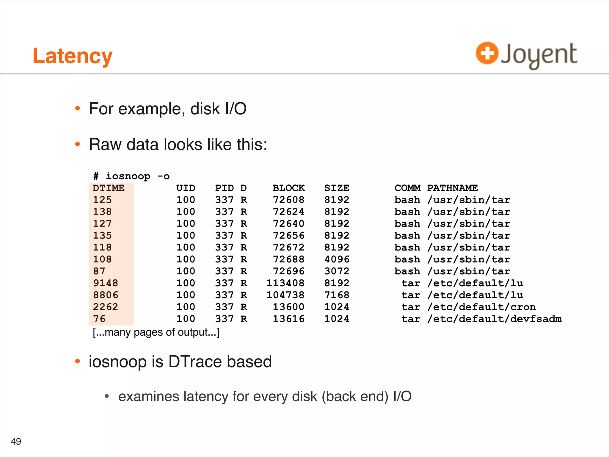 Latency
•

For example, disk I/O

•

Raw data looks like this:
# iosnoop -o
DTIME
UID
PID
125
100
337
138
100
337
127
100
337
135
100
337
118
100
337
108
100
337
87
100
337
9148
100
337
8806
100
337
2262
100
337
76
100
337
[...many pages of output...]

•

BLOCK
72608
72624
72640
72656
72672
72688
72696
113408
104738
13600
13616

SIZE
8192
8192
8192
8192
8192
4096
3072
8192
7168
1024
1024

COMM
bash
bash
bash
bash
bash
bash
bash
tar
tar
tar
tar

iosnoop is DTrace based

•
49

D
R
R
R
R
R
R
R
R
R
R
R

examines latency for every disk (back end) I/O

PATHNAME
/usr/sbin/tar
/usr/sbin/tar
/usr/sbin/tar
/usr/sbin/tar
/usr/sbin/tar
/usr/sbin/tar
/usr/sbin/tar
/etc/default/lu
/etc/default/lu
/etc/default/cron
/etc/default/devfsadm

 